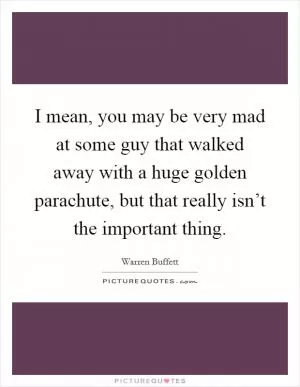 I mean, you may be very mad at some guy that walked away with a huge golden parachute, but that really isn’t the important thing Picture Quote #1