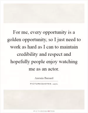 For me, every opportunity is a golden opportunity, so I just need to work as hard as I can to maintain credibility and respect and hopefully people enjoy watching me as an actor Picture Quote #1