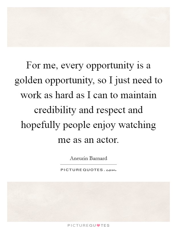 For me, every opportunity is a golden opportunity, so I just need to work as hard as I can to maintain credibility and respect and hopefully people enjoy watching me as an actor. Picture Quote #1