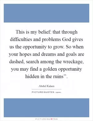 This is my belief: that through difficulties and problems God gives us the opportunity to grow. So when your hopes and dreams and goals are dashed, search among the wreckage, you may find a golden opportunity hidden in the ruins’’ Picture Quote #1