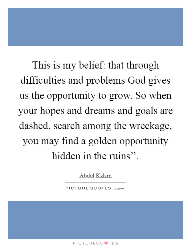 This is my belief: that through difficulties and problems God gives us the opportunity to grow. So when your hopes and dreams and goals are dashed, search among the wreckage, you may find a golden opportunity hidden in the ruins''. Picture Quote #1
