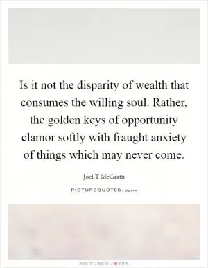 Is it not the disparity of wealth that consumes the willing soul. Rather, the golden keys of opportunity clamor softly with fraught anxiety of things which may never come Picture Quote #1