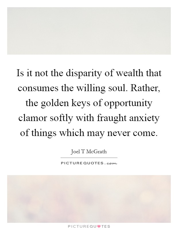 Is it not the disparity of wealth that consumes the willing soul. Rather, the golden keys of opportunity clamor softly with fraught anxiety of things which may never come. Picture Quote #1