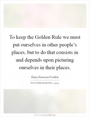 To keep the Golden Rule we must put ourselves in other people’s places, but to do that consists in and depends upon picturing ourselves in their places Picture Quote #1
