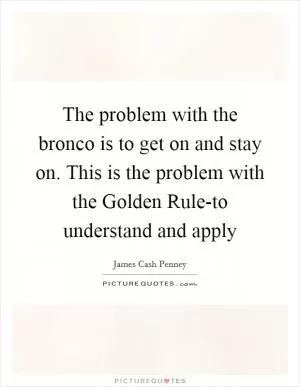 The problem with the bronco is to get on and stay on. This is the problem with the Golden Rule-to understand and apply Picture Quote #1