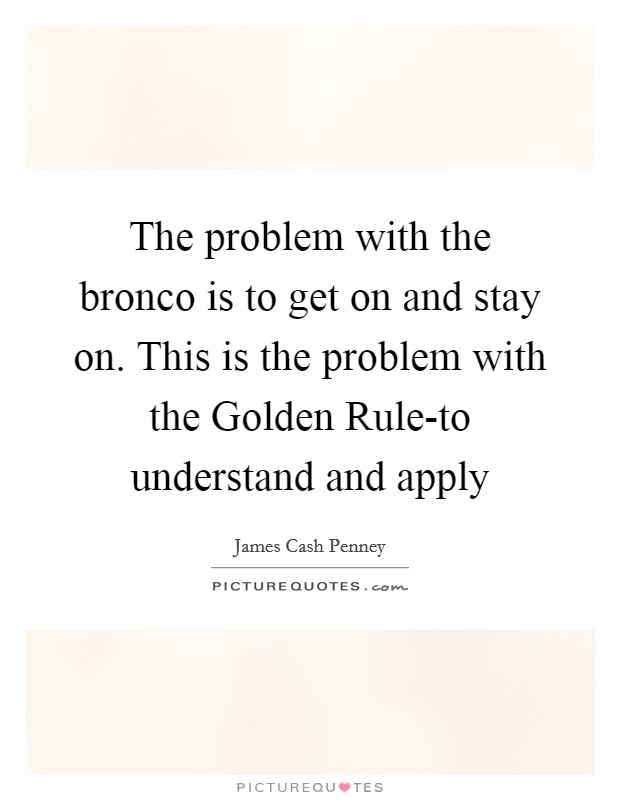 The problem with the bronco is to get on and stay on. This is the problem with the Golden Rule-to understand and apply Picture Quote #1