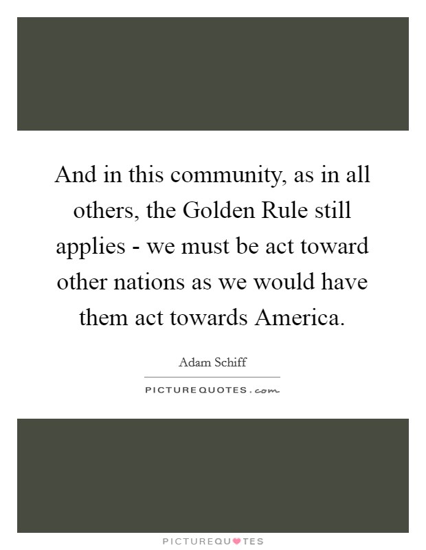 And in this community, as in all others, the Golden Rule still applies - we must be act toward other nations as we would have them act towards America. Picture Quote #1