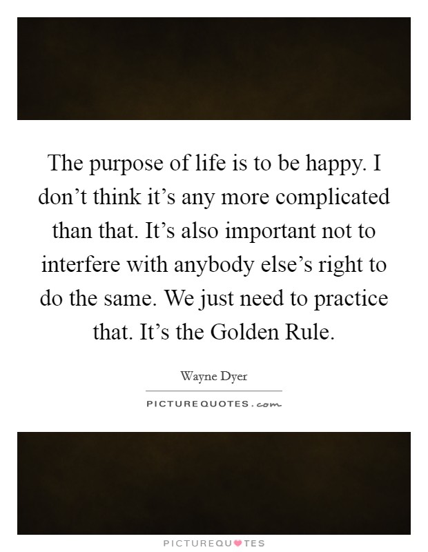 The purpose of life is to be happy. I don't think it's any more complicated than that. It's also important not to interfere with anybody else's right to do the same. We just need to practice that. It's the Golden Rule. Picture Quote #1