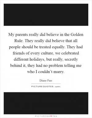 My parents really did believe in the Golden Rule. They really did believe that all people should be treated equally. They had friends of every culture, we celebrated different holidays, but really, secretly behind it, they had no problem telling me who I couldn’t marry Picture Quote #1