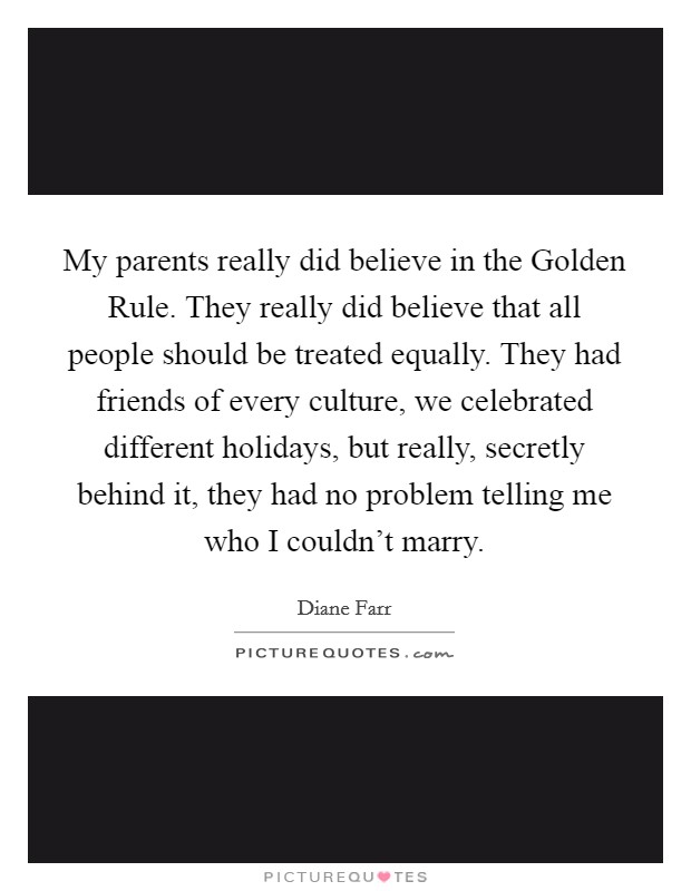 My parents really did believe in the Golden Rule. They really did believe that all people should be treated equally. They had friends of every culture, we celebrated different holidays, but really, secretly behind it, they had no problem telling me who I couldn't marry. Picture Quote #1