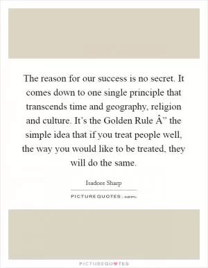 The reason for our success is no secret. It comes down to one single principle that transcends time and geography, religion and culture. It’s the Golden Rule Â” the simple idea that if you treat people well, the way you would like to be treated, they will do the same Picture Quote #1