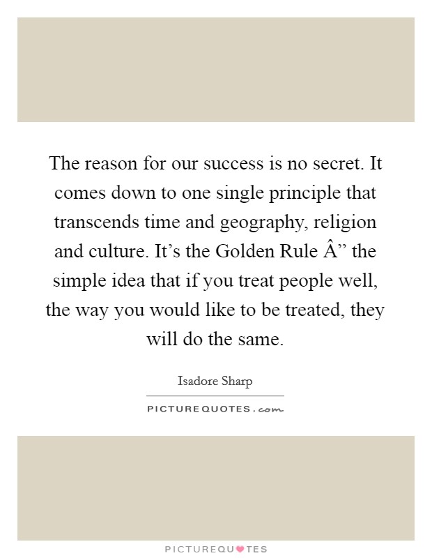 The reason for our success is no secret. It comes down to one single principle that transcends time and geography, religion and culture. It's the Golden Rule Â” the simple idea that if you treat people well, the way you would like to be treated, they will do the same. Picture Quote #1