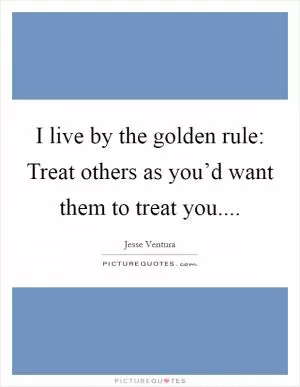 I live by the golden rule: Treat others as you’d want them to treat you Picture Quote #1