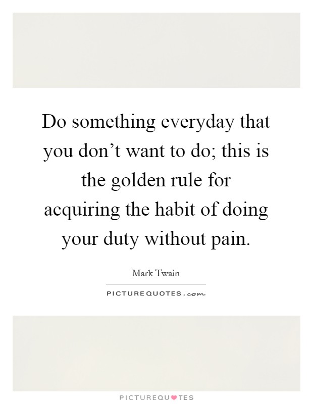 Do something everyday that you don't want to do; this is the golden rule for acquiring the habit of doing your duty without pain. Picture Quote #1