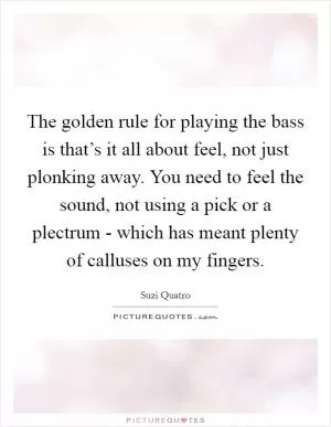 The golden rule for playing the bass is that’s it all about feel, not just plonking away. You need to feel the sound, not using a pick or a plectrum - which has meant plenty of calluses on my fingers Picture Quote #1