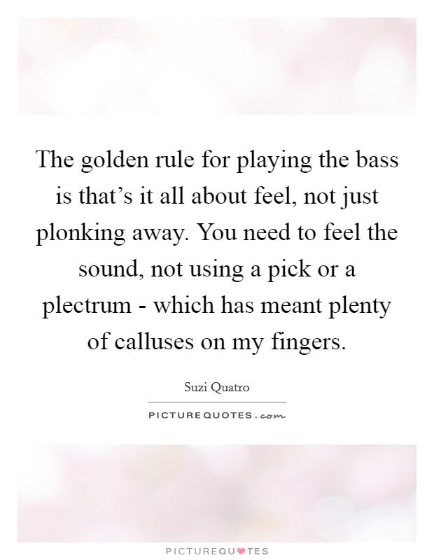 The golden rule for playing the bass is that's it all about feel, not just plonking away. You need to feel the sound, not using a pick or a plectrum - which has meant plenty of calluses on my fingers. Picture Quote #1