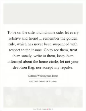 To be on the safe and humane side, let every relative and friend ... remember the golden rule, which has never been suspended with respect to the insane. Go to see them, treat them sanely, write to them, keep them informed about the home circle; let not your devotion flag, nor accept any repulse Picture Quote #1