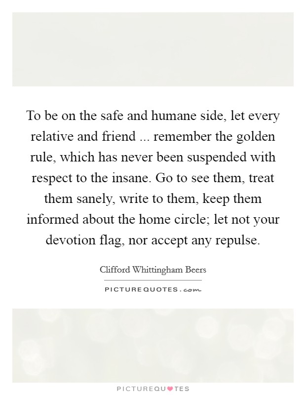 To be on the safe and humane side, let every relative and friend ... remember the golden rule, which has never been suspended with respect to the insane. Go to see them, treat them sanely, write to them, keep them informed about the home circle; let not your devotion flag, nor accept any repulse. Picture Quote #1