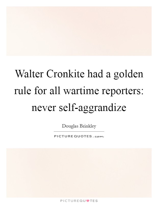 Walter Cronkite had a golden rule for all wartime reporters: never self-aggrandize Picture Quote #1