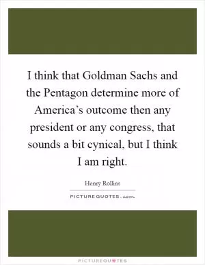 I think that Goldman Sachs and the Pentagon determine more of America’s outcome then any president or any congress, that sounds a bit cynical, but I think I am right Picture Quote #1