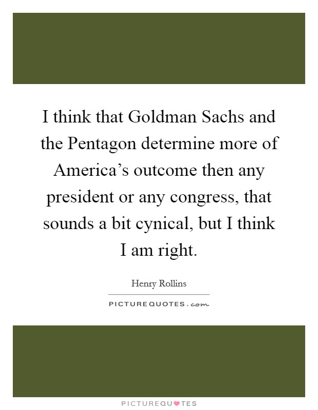 I think that Goldman Sachs and the Pentagon determine more of America's outcome then any president or any congress, that sounds a bit cynical, but I think I am right. Picture Quote #1