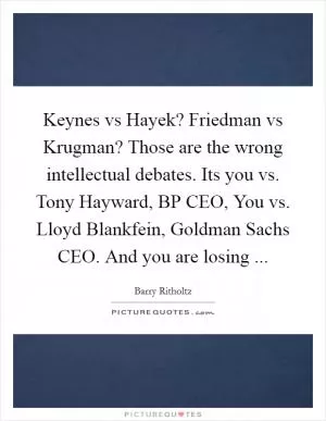 Keynes vs Hayek? Friedman vs Krugman? Those are the wrong intellectual debates. Its you vs. Tony Hayward, BP CEO, You vs. Lloyd Blankfein, Goldman Sachs CEO. And you are losing  Picture Quote #1