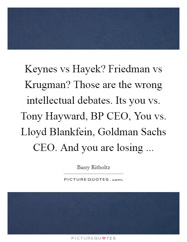 Keynes vs Hayek? Friedman vs Krugman? Those are the wrong intellectual debates. Its you vs. Tony Hayward, BP CEO, You vs. Lloyd Blankfein, Goldman Sachs CEO. And you are losing ... Picture Quote #1