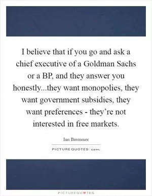 I believe that if you go and ask a chief executive of a Goldman Sachs or a BP, and they answer you honestly...they want monopolies, they want government subsidies, they want preferences - they’re not interested in free markets Picture Quote #1