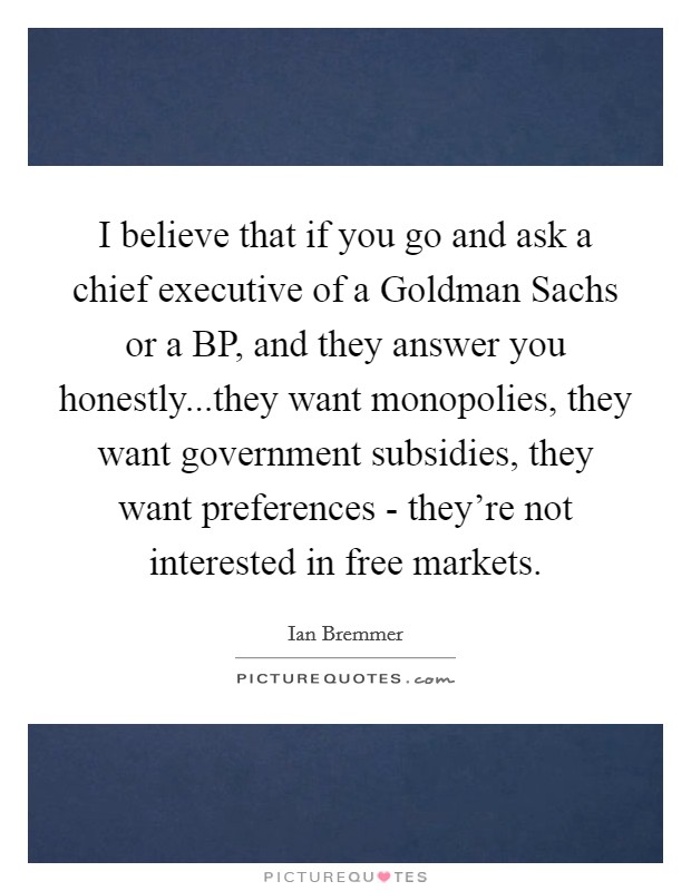 I believe that if you go and ask a chief executive of a Goldman Sachs or a BP, and they answer you honestly...they want monopolies, they want government subsidies, they want preferences - they're not interested in free markets. Picture Quote #1