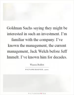 Goldman Sachs saying they might be interested in such an investment. I’m familiar with the company. I’ve known the management, the current management, Jack Welch before Jeff Immelt. I’ve known him for decades Picture Quote #1