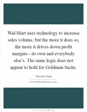Wal-Mart uses technology to increase sales volume, but the more it does so, the more it drives down profit margins - its own and everybody else’s. The same logic does not appear to hold for Goldman Sachs Picture Quote #1