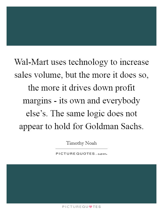 Wal-Mart uses technology to increase sales volume, but the more it does so, the more it drives down profit margins - its own and everybody else's. The same logic does not appear to hold for Goldman Sachs. Picture Quote #1