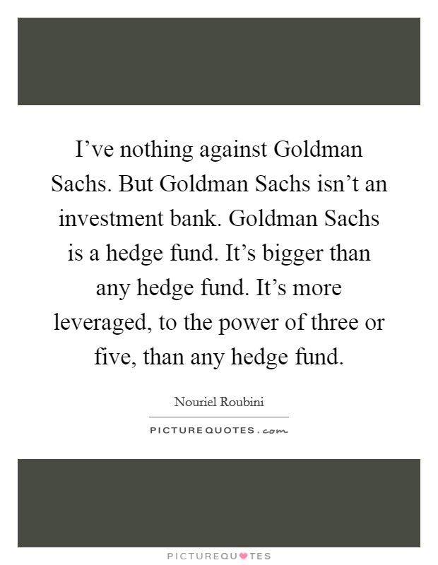 I've nothing against Goldman Sachs. But Goldman Sachs isn't an investment bank. Goldman Sachs is a hedge fund. It's bigger than any hedge fund. It's more leveraged, to the power of three or five, than any hedge fund. Picture Quote #1