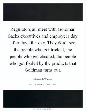 Regulators all meet with Goldman Sachs executives and employees day after day after day. They don’t see the people who get tricked, the people who get cheated, the people who get fooled by the products that Goldman turns out Picture Quote #1
