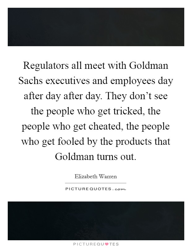 Regulators all meet with Goldman Sachs executives and employees day after day after day. They don't see the people who get tricked, the people who get cheated, the people who get fooled by the products that Goldman turns out. Picture Quote #1