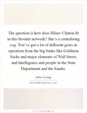 The question is how does Hilary Clinton fit in this broader network? She’s a centralising cog. You’ve got a lot of different gears in operation from the big banks like Goldman Sachs and major elements of Wall Street, and Intelligence and people in the State Department and the Saudis Picture Quote #1
