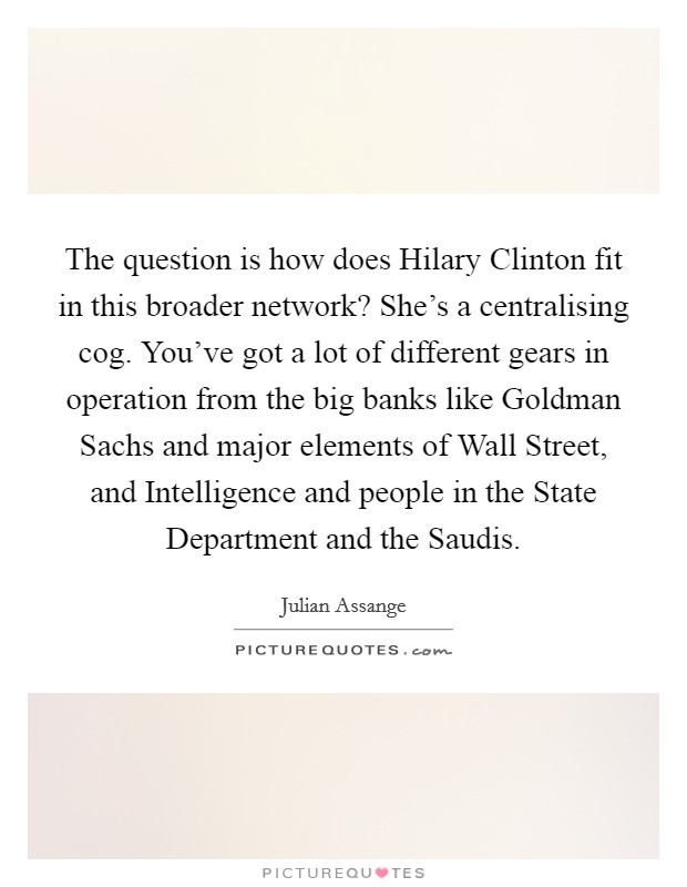 The question is how does Hilary Clinton fit in this broader network? She's a centralising cog. You've got a lot of different gears in operation from the big banks like Goldman Sachs and major elements of Wall Street, and Intelligence and people in the State Department and the Saudis. Picture Quote #1