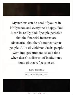 Mysterious can be cool, if you’re in Hollywood and everyone’s happy. But it can be really bad if people perceive that the financial interests are adversarial, that there’s money versus people. A lot of Goldman Sachs people went into government, so at a time when there’s a distrust of institutions, some of that reflects on us Picture Quote #1