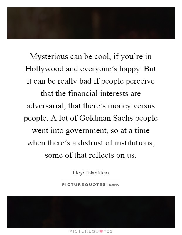 Mysterious can be cool, if you're in Hollywood and everyone's happy. But it can be really bad if people perceive that the financial interests are adversarial, that there's money versus people. A lot of Goldman Sachs people went into government, so at a time when there's a distrust of institutions, some of that reflects on us. Picture Quote #1