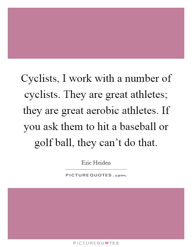 Cyclists, I work with a number of cyclists. They are great athletes; they are great aerobic athletes. If you ask them to hit a baseball or golf ball, they can't do that. Picture Quote #1