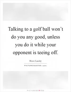 Talking to a golf ball won’t do you any good, unless you do it while your opponent is teeing off Picture Quote #1