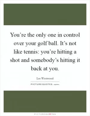 You’re the only one in control over your golf ball. It’s not like tennis: you’re hitting a shot and somebody’s hitting it back at you Picture Quote #1