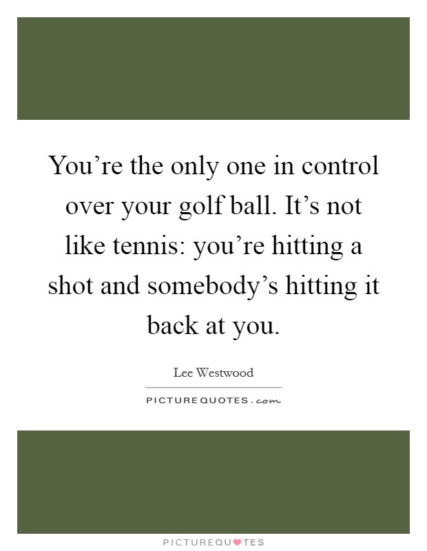 You're the only one in control over your golf ball. It's not like tennis: you're hitting a shot and somebody's hitting it back at you. Picture Quote #1