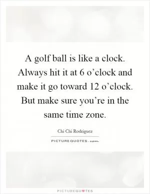 A golf ball is like a clock. Always hit it at 6 o’clock and make it go toward 12 o’clock. But make sure you’re in the same time zone Picture Quote #1