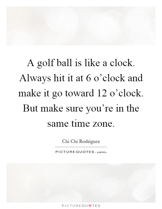 A golf ball is like a clock. Always hit it at 6 o'clock and make it go toward 12 o'clock. But make sure you're in the same time zone. Picture Quote #1