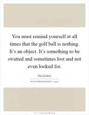 You must remind yourself at all times that the golf ball is nothing. It’s an object. It’s something to be swatted and sometimes lost and not even looked for Picture Quote #1