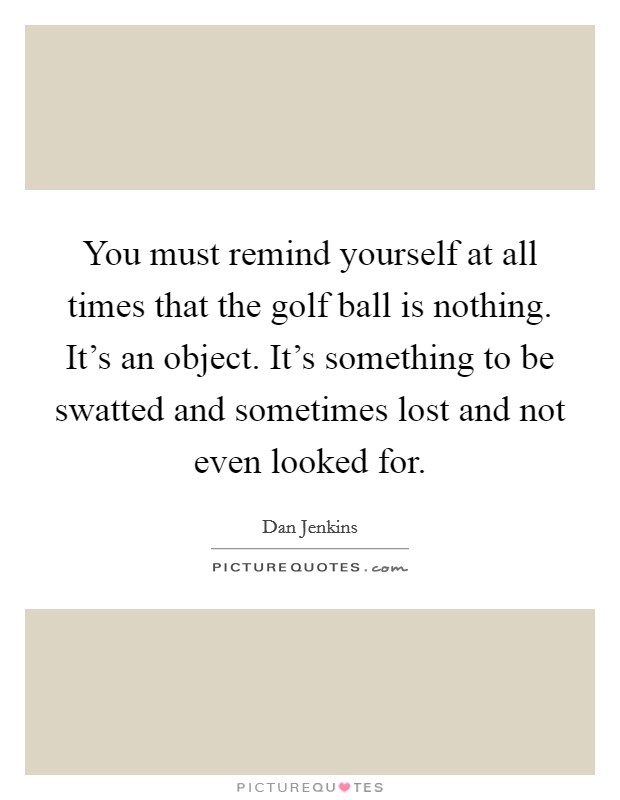 You must remind yourself at all times that the golf ball is nothing. It's an object. It's something to be swatted and sometimes lost and not even looked for. Picture Quote #1