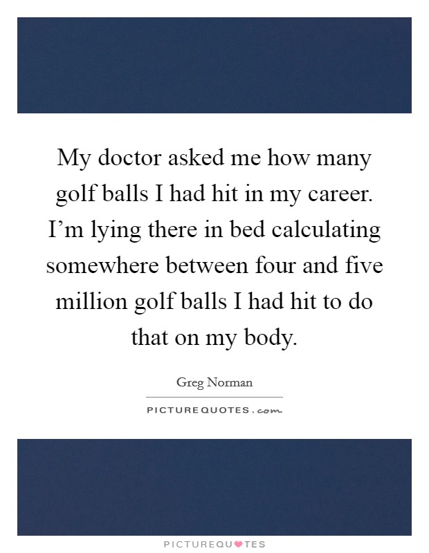 My doctor asked me how many golf balls I had hit in my career. I'm lying there in bed calculating somewhere between four and five million golf balls I had hit to do that on my body. Picture Quote #1