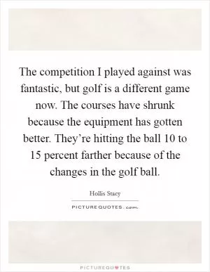 The competition I played against was fantastic, but golf is a different game now. The courses have shrunk because the equipment has gotten better. They’re hitting the ball 10 to 15 percent farther because of the changes in the golf ball Picture Quote #1