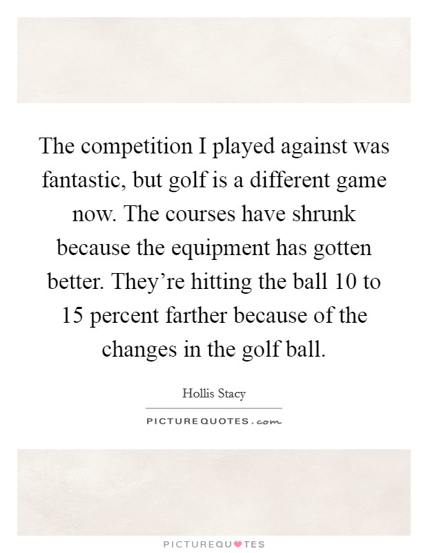 The competition I played against was fantastic, but golf is a different game now. The courses have shrunk because the equipment has gotten better. They're hitting the ball 10 to 15 percent farther because of the changes in the golf ball. Picture Quote #1